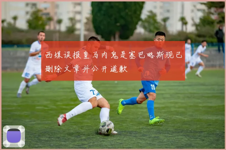 西媒误报皇马内鬼是塞巴略斯现已删除文章并公开道歉