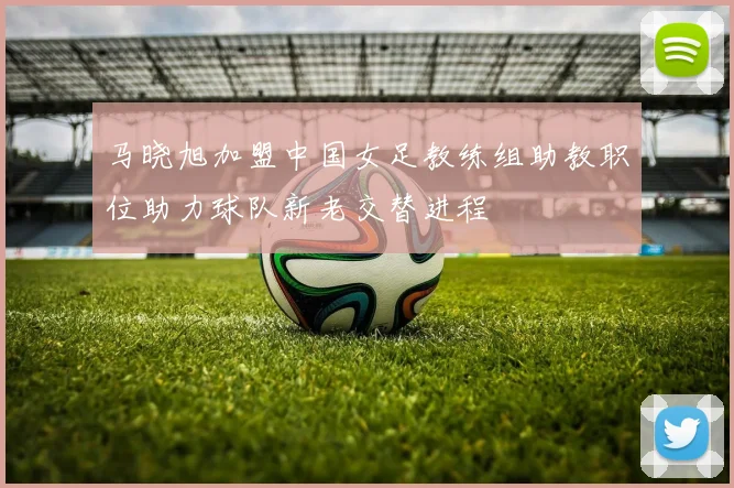 马晓旭加盟中国女足教练组助教职位助力球队新老交替进程