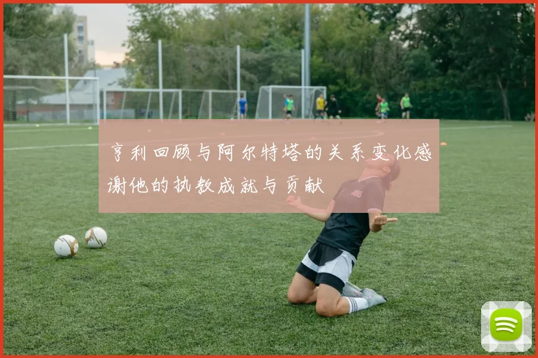 亨利回顾与阿尔特塔的关系变化感谢他的执教成就与贡献
