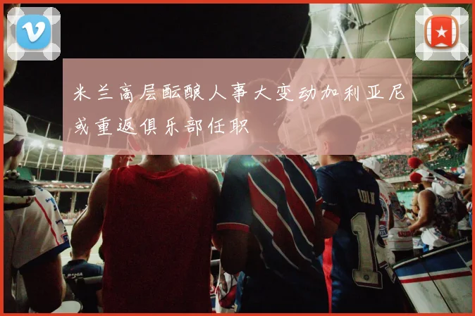 米兰高层酝酿人事大变动加利亚尼或重返俱乐部任职