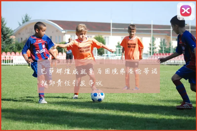 巴萨辉煌成就皇马困境弗洛伦蒂诺推卸责任引发争议