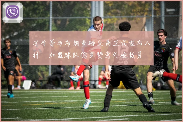 字母哥与布朗重磅交易正式宣布八村塁加盟球队德罗赞意外被裁员