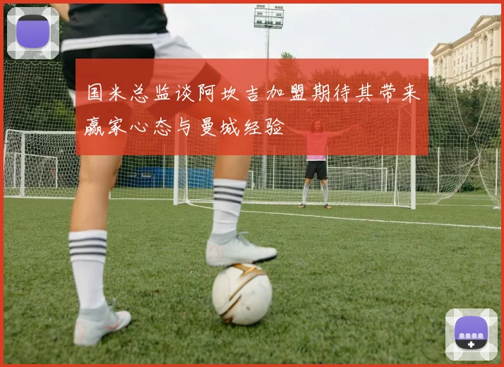 国米总监谈阿坎吉加盟期待其带来赢家心态与曼城经验