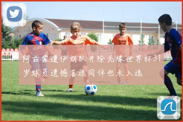 阿兹蒙遭伊朗队开除无缘世界杯31岁球员遗憾落选同伴也未入选