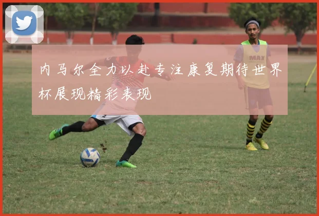 内马尔全力以赴专注康复期待世界杯展现精彩表现