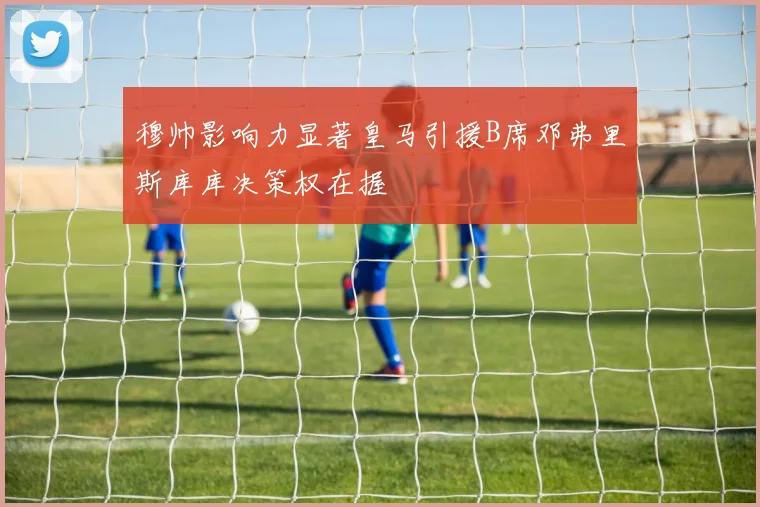 穆帅影响力显著皇马引援B席邓弗里斯库库决策权在握
