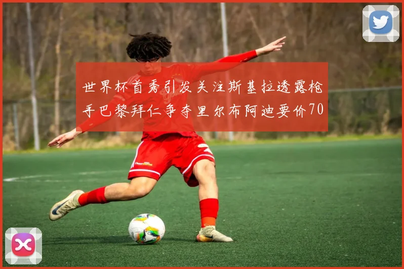 世界杯首秀引发关注斯基拉透露枪手巴黎拜仁争夺里尔布阿迪要价7000万欧