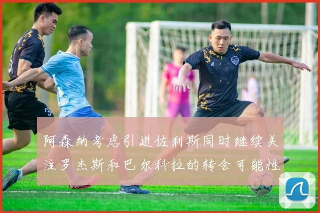阿森纳考虑引进佐利斯同时继续关注罗杰斯和巴尔科拉的转会可能性