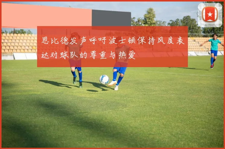 恩比德发声呼吁波士顿保持风度表达对球队的尊重与热爱