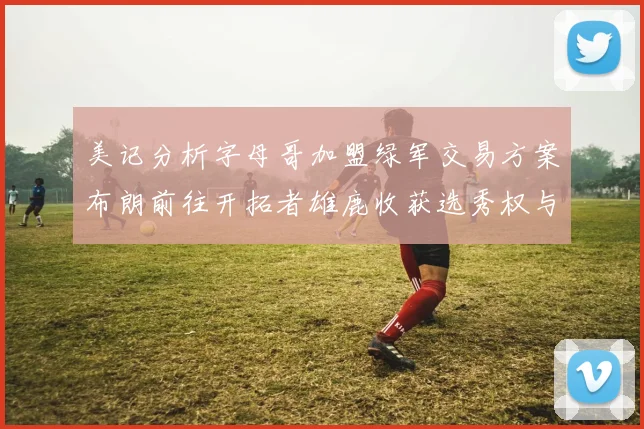 美记分析字母哥加盟绿军交易方案布朗前往开拓者雄鹿收获选秀权与年轻球员