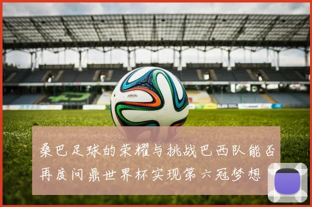 桑巴足球的荣耀与挑战巴西队能否再度问鼎世界杯实现第六冠梦想