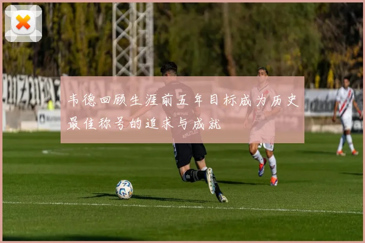 韦德回顾生涯前五年目标成为历史最佳称号的追求与成就