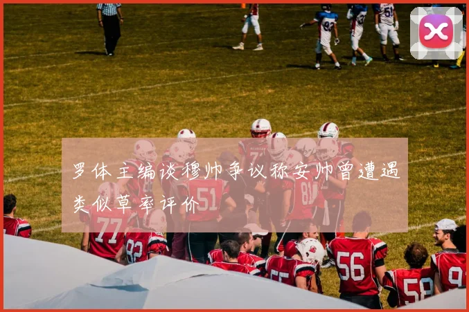罗体主编谈穆帅争议称安帅曾遭遇类似草率评价