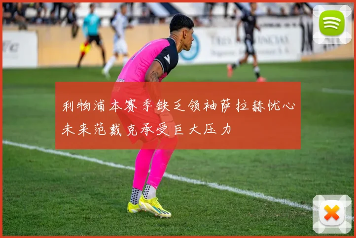 利物浦本赛季缺乏领袖萨拉赫忧心未来范戴克承受巨大压力