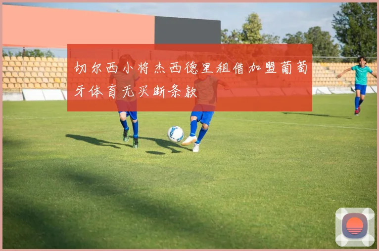 切尔西小将杰西德里租借加盟葡萄牙体育无买断条款