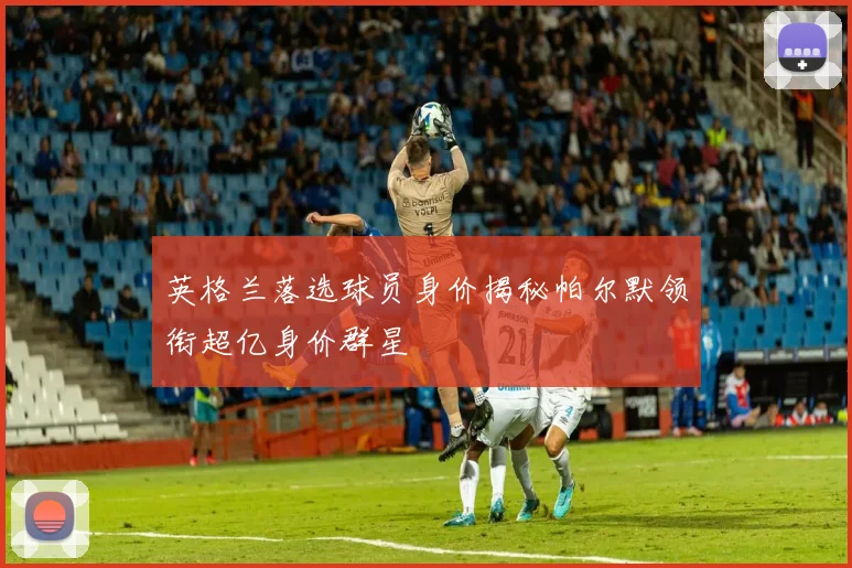 英格兰落选球员身价揭秘帕尔默领衔超亿身价群星